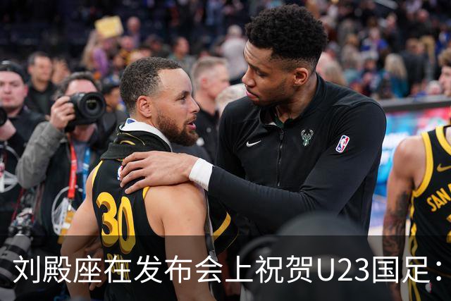 刘殿座在发布会上祝贺U23国足：期待他们再创佳绩